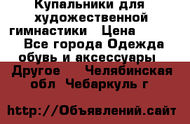 Купальники для  художественной гимнастики › Цена ­ 8 500 - Все города Одежда, обувь и аксессуары » Другое   . Челябинская обл.,Чебаркуль г.